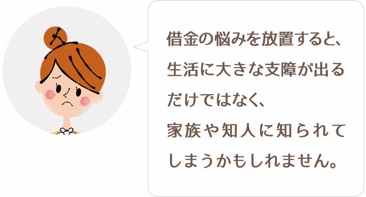 借金の悩みを放置すると、生活に大きな支障が出るだけではなく、家族や知人に知られてしまうかもしれません。